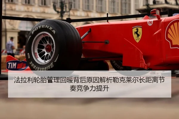 法拉利轮胎管理回暖背后原因解析勒克莱尔长距离节奏竞争力提升
