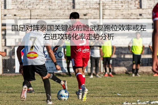 国足对阵泰国关键战前瞻武磊跑位效率或左右进攻转化率走势分析