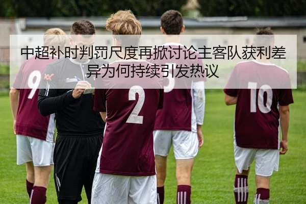 中超补时判罚尺度再掀讨论主客队获利差异为何持续引发热议